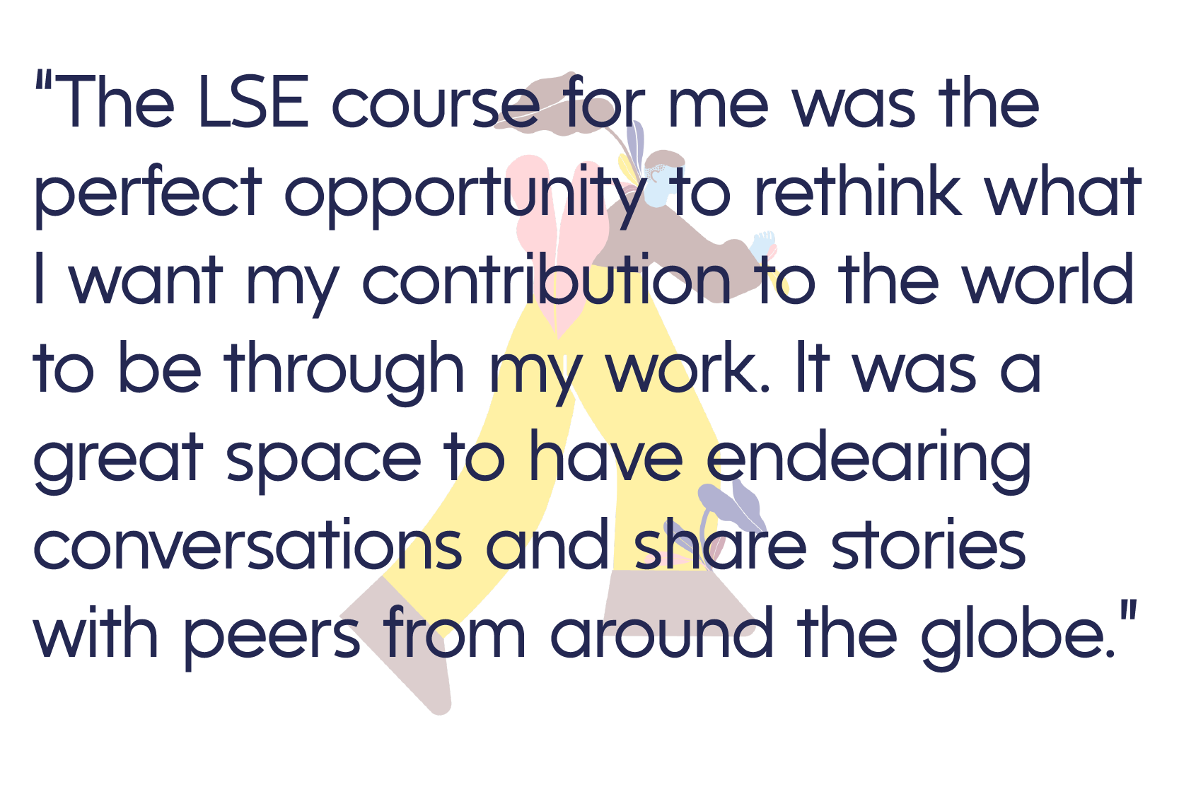 “The LSE course for me was the perfect opportunity to rethink what I want my contribution to the world to be through my work. It was a great space to have endearing conversations and share stories with peers from around the globe.”