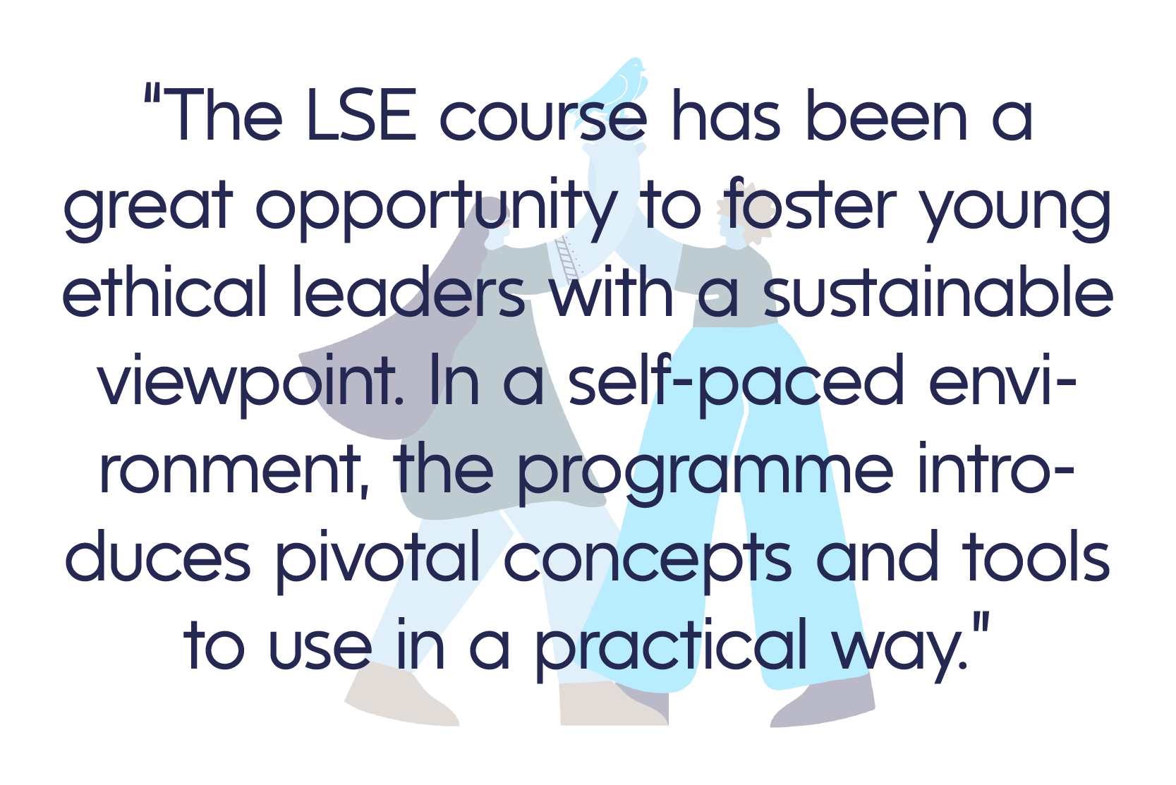 “The LSE course has been a great opportunity to foster young ethical leaders with a sustainable viewpoint. In a self-paced environment, the programme introduces pivotal concepts and tools to use in a practical way.”